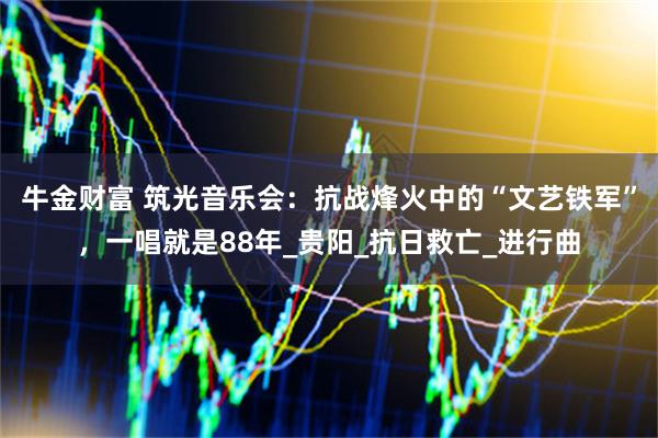 牛金财富 筑光音乐会：抗战烽火中的“文艺铁军”，一唱就是88年_贵阳_抗日救亡_进行曲
