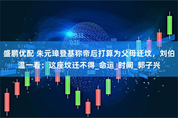 盛鹏优配 朱元璋登基称帝后打算为父母迁坟，刘伯温一看：这座坟迁不得_命运_时间_郭子兴