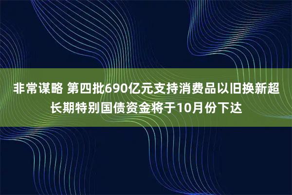非常谋略 第四批690亿元支持消费品以旧换新超长期特别国债资金将于10月份下达