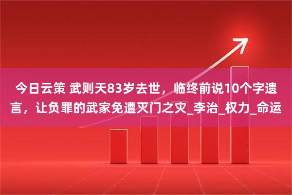 今日云策 武则天83岁去世，临终前说10个字遗言，让负罪的武家免遭灭门之灾_李治_权力_命运