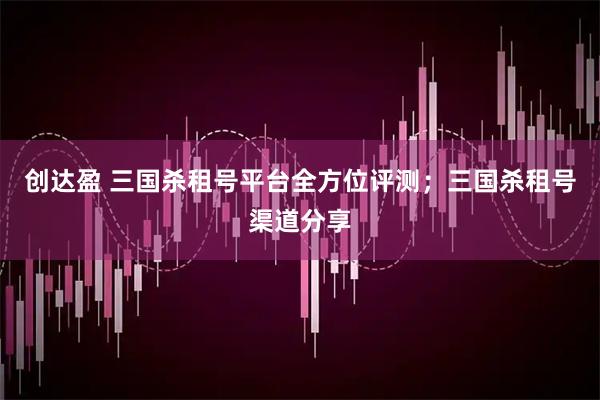 创达盈 三国杀租号平台全方位评测；三国杀租号渠道分享