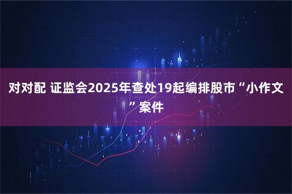 对对配 证监会2025年查处19起编排股市“小作文”案件