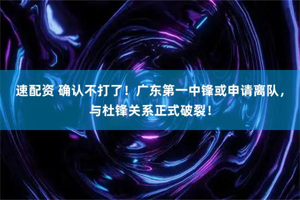 速配资 确认不打了！广东第一中锋或申请离队，与杜锋关系正式破裂！