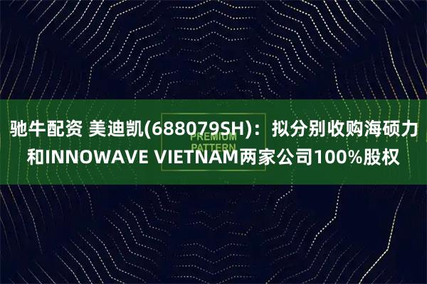 驰牛配资 美迪凯(688079SH)：拟分别收购海硕力和INNOWAVE VIETNAM两家公司100%股权
