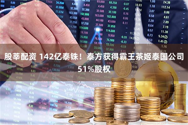 股莘配资 142亿泰铢！泰方获得霸王茶姬泰国公司51%股权