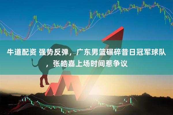 牛道配资 强势反弹，广东男篮碾碎昔日冠军球队，张皓嘉上场时间惹争议