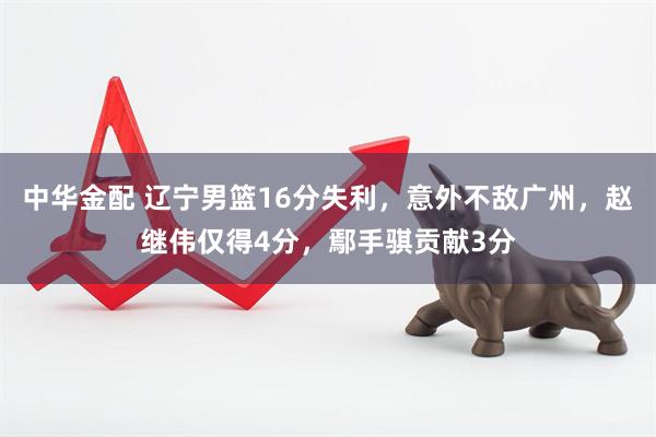 中华金配 辽宁男篮16分失利，意外不敌广州，赵继伟仅得4分，鄢手骐贡献3分