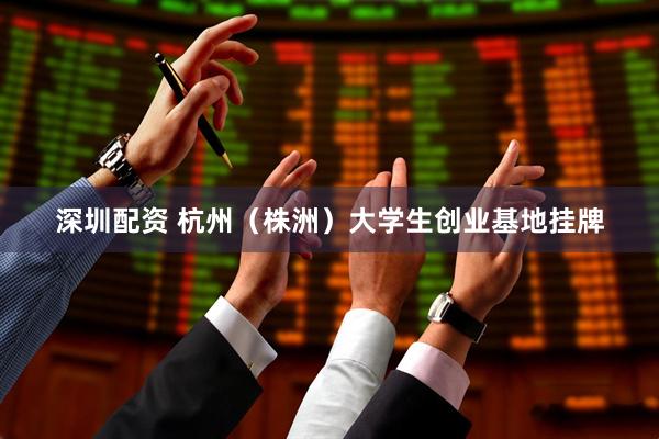深圳配资 杭州（株洲）大学生创业基地挂牌