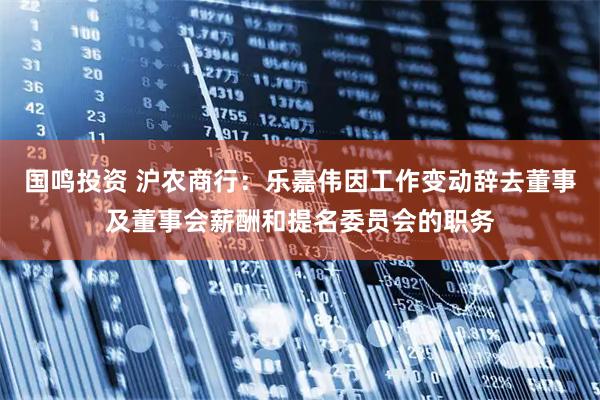 国鸣投资 沪农商行：乐嘉伟因工作变动辞去董事及董事会薪酬和提名委员会的职务