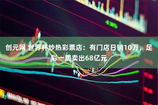 创元网 世界杯炒热彩票店：有门店日销10万，足彩一周卖出68亿元